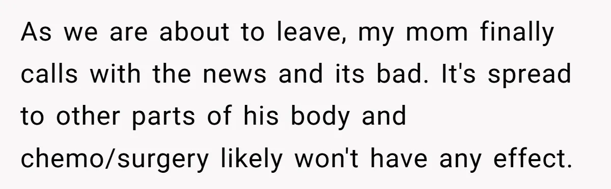 As we are about to leave, my mom finally calls with the news and its bad. It's spread to other parts of his body and chemo/surgery likely won't have any...