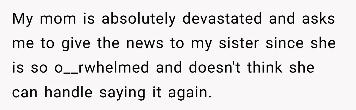 My mom is absolutely devastated and asks me to give the news to my sister since she is so o__rwhelmed and doesn't think she can handle saying it again.