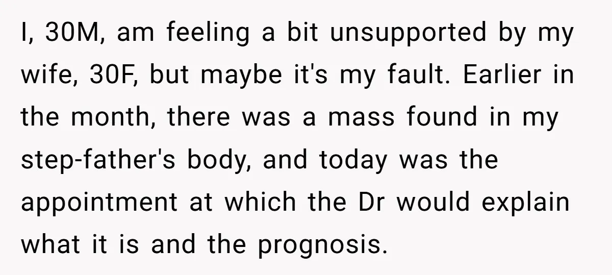 I, 30M, am feeling a bit unsupported by my wife, 30F, but maybe it's my fault. Earlier in the month, there was a mass found in my step-father's body, and...