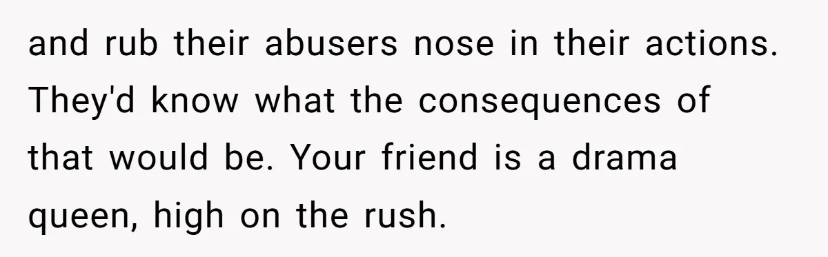 and rub their abusers nose in their actions. They'd know what the consequences of that would be. Your friend is a drama queen, high on the rush.