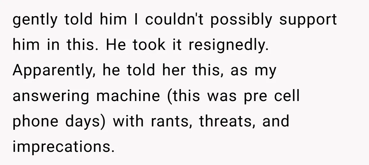 gently told him I couldn't possibly support him in this. He took it resignedly. Apparently, he told her this, as my answering machine (this was pre cell phone days) with...
