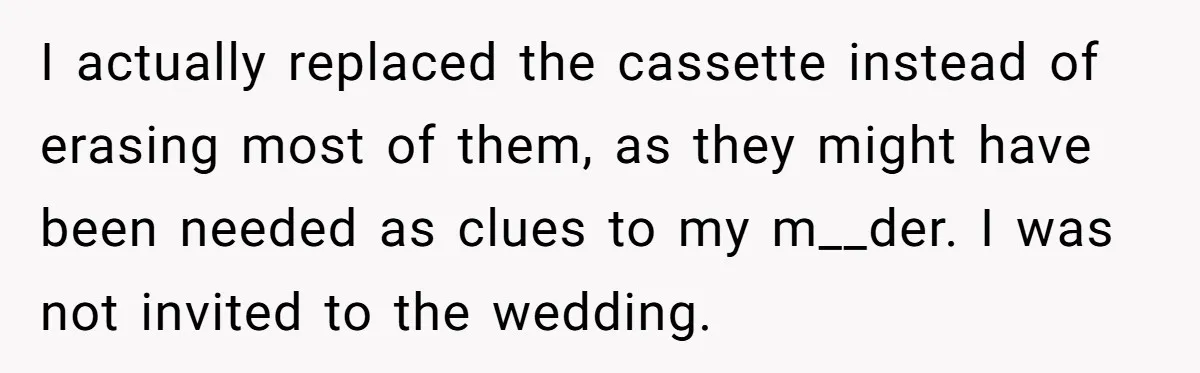 I actually replaced the cassette instead of erasing most of them, as they might have been needed as clues to my m__der. I was not invited to the wedding.