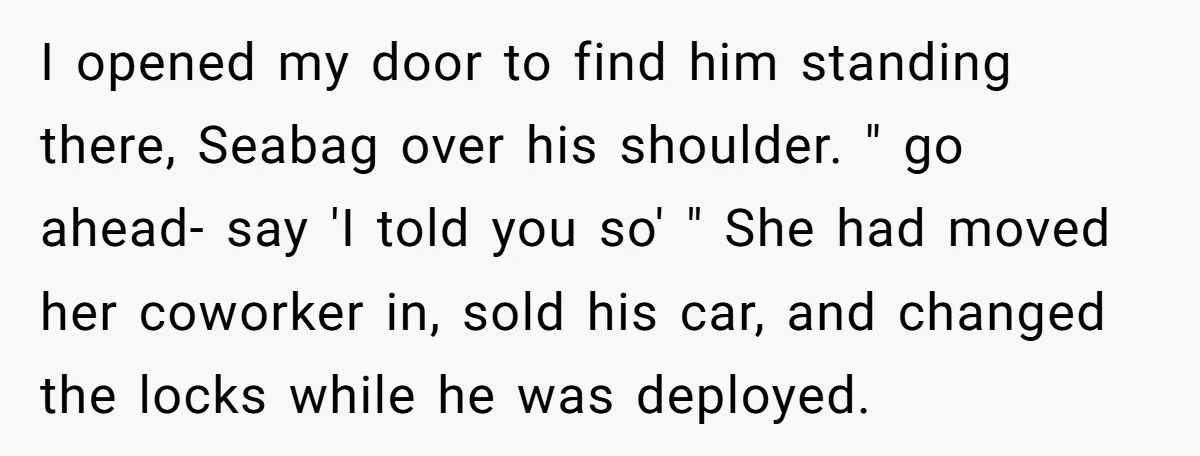 I opened my door to find him standing there, Seabag over his shoulder. " go ahead- say 'I told you so' " She had moved her coworker in, sold his...