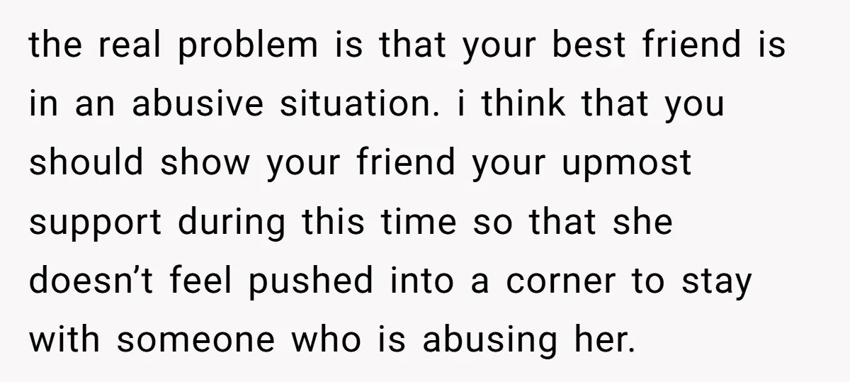the real problem is that your best friend is in an abusive situation. i think that you should show your friend your upmost support during this time so that she...