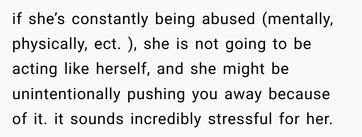 if she’s constantly being abused (mentally, physically, ect. ), she is not going to be acting like herself, and she might be unintentionally pushing you away because of it. it...
