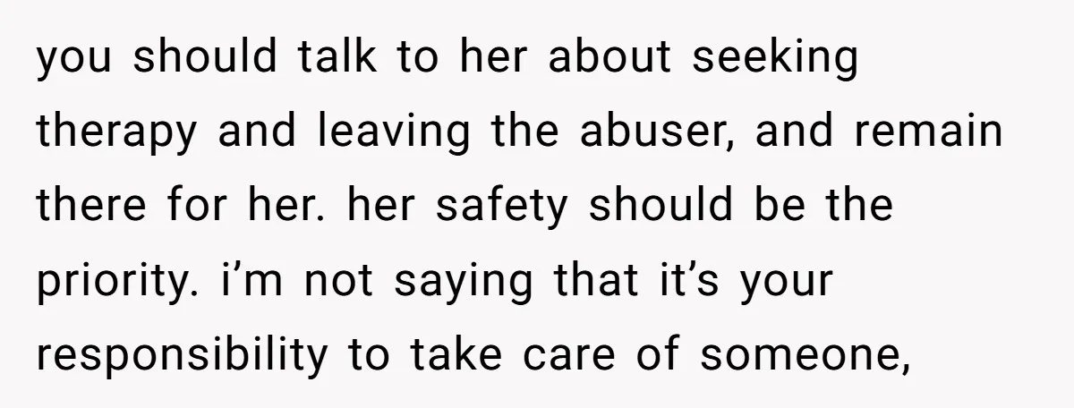 you should talk to her about seeking therapy and leaving the abuser, and remain there for her. her safety should be the priority. i’m not saying that it’s your responsibility...