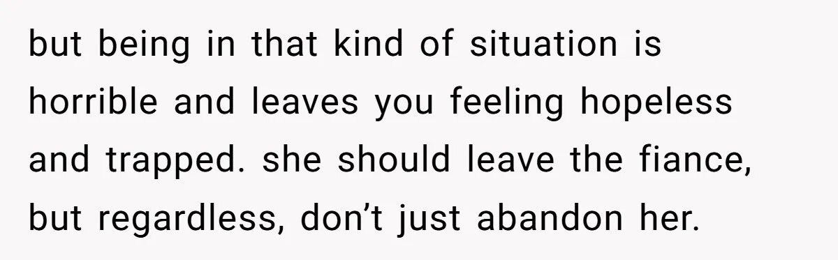 but being in that kind of situation is horrible and leaves you feeling hopeless and trapped. she should leave the fiance, but regardless, don’t just abandon her.