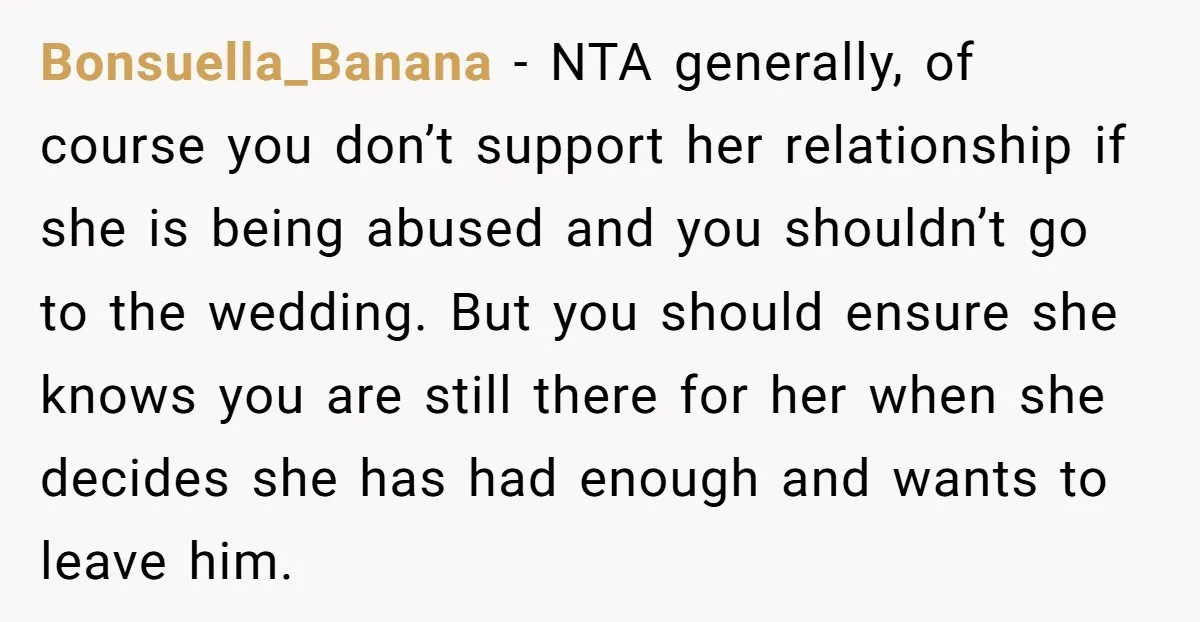 Bonsuella_Banana − NTA generally, of course you don’t support her relationship if she is being abused and you shouldn’t go to the wedding. But you should ensure she knows you...