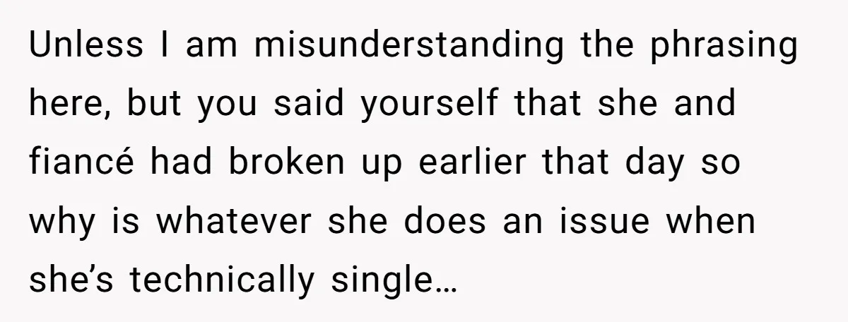Unless I am misunderstanding the phrasing here, but you said yourself that she and fiancé had broken up earlier that day so why is whatever she does an issue when...