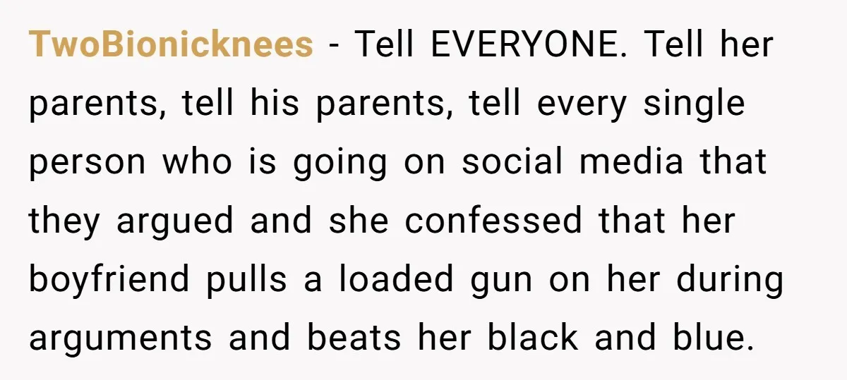 TwoBionicknees − Tell EVERYONE. Tell her parents, tell his parents, tell every single person who is going on social media that they argued and she confessed that her boyfriend pulls...