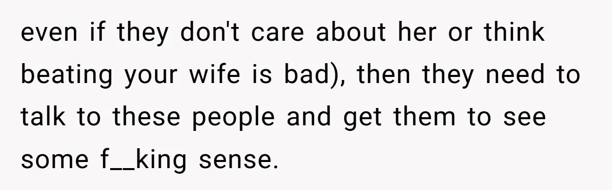 even if they don't care about her or think beating your wife is bad), then they need to talk to these people and get them to see some f__king sense.