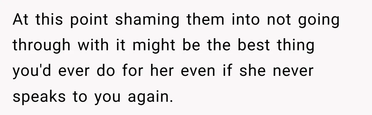 At this point shaming them into not going through with it might be the best thing you'd ever do for her even if she never speaks to you again.