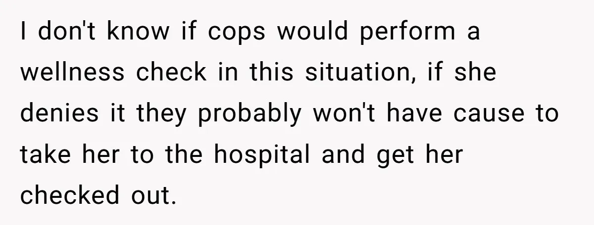 I don't know if cops would perform a wellness check in this situation, if she denies it they probably won't have cause to take her to the hospital and get...