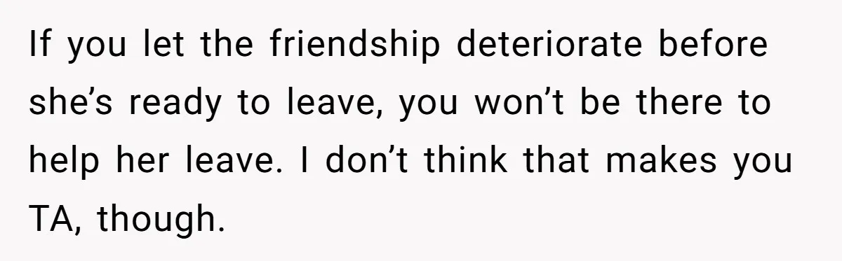 If you let the friendship deteriorate before she’s ready to leave, you won’t be there to help her leave. I don’t think that makes you TA, though.