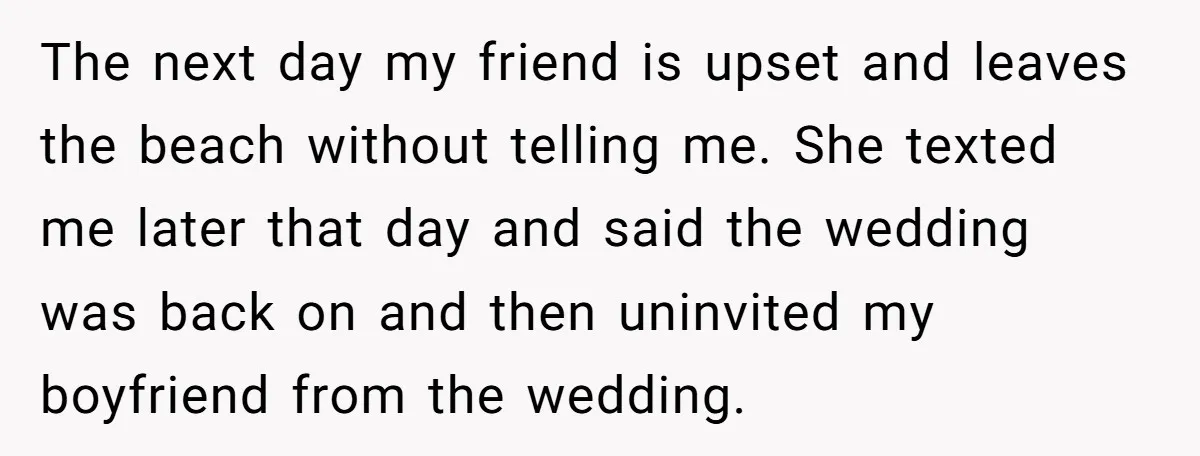 The next day my friend is upset and leaves the beach without telling me. She texted me later that day and said the wedding was back on and then uninvited...
