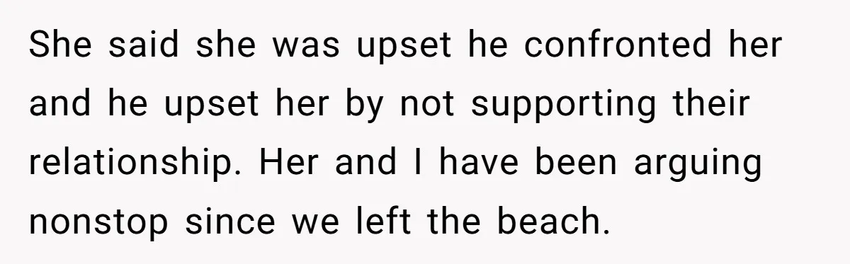 She said she was upset he confronted her and he upset her by not supporting their relationship. Her and I have been arguing nonstop since we left the beach.