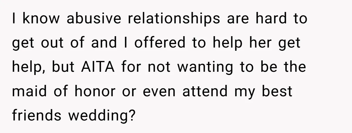 I know abusive relationships are hard to get out of and I offered to help her get help, but AITA for not wanting to be the maid of honor or...