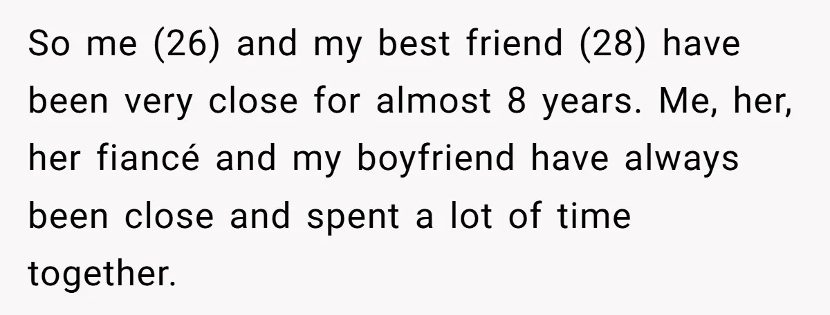 So me (26) and my best friend (28) have been very close for almost 8 years. Me, her, her fiancé and my boyfriend have always been close and spent a...