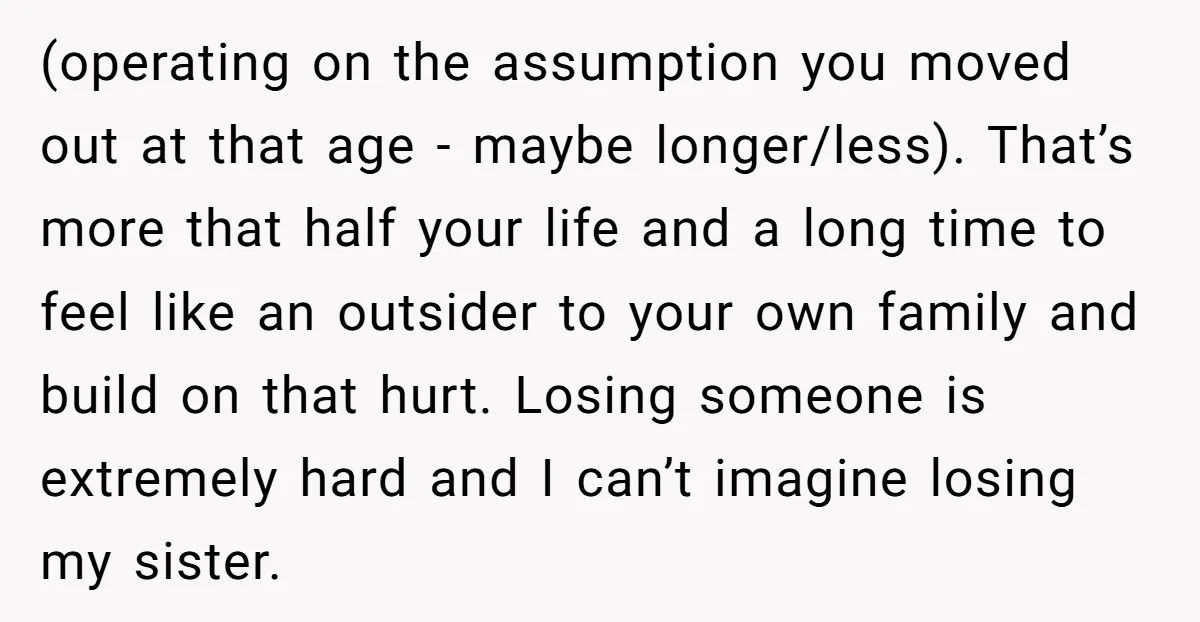 (operating on the assumption you moved out at that age - maybe longer/less). That’s more that half your life and a long time to feel like an outsider to your...