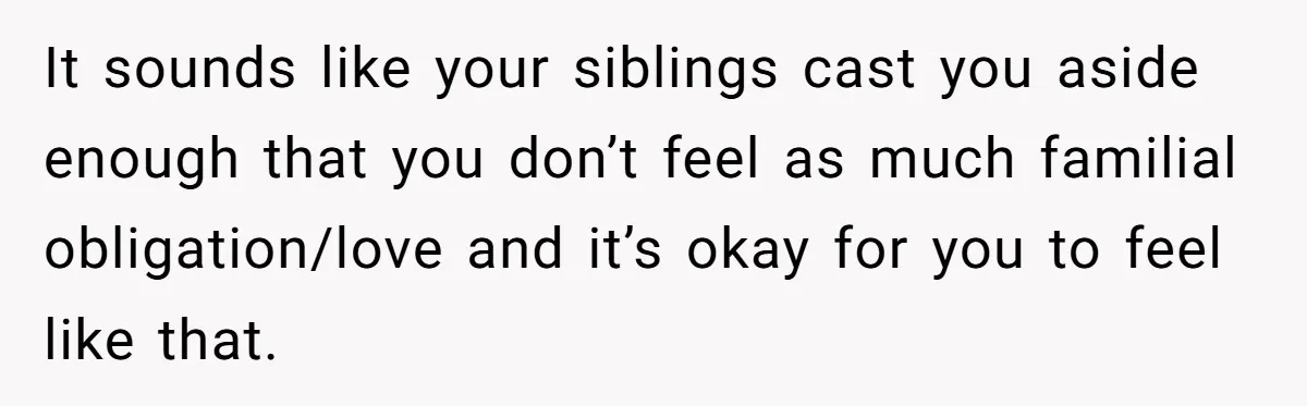 It sounds like your siblings cast you aside enough that you don’t feel as much familial obligation/love and it’s okay for you to feel like that.