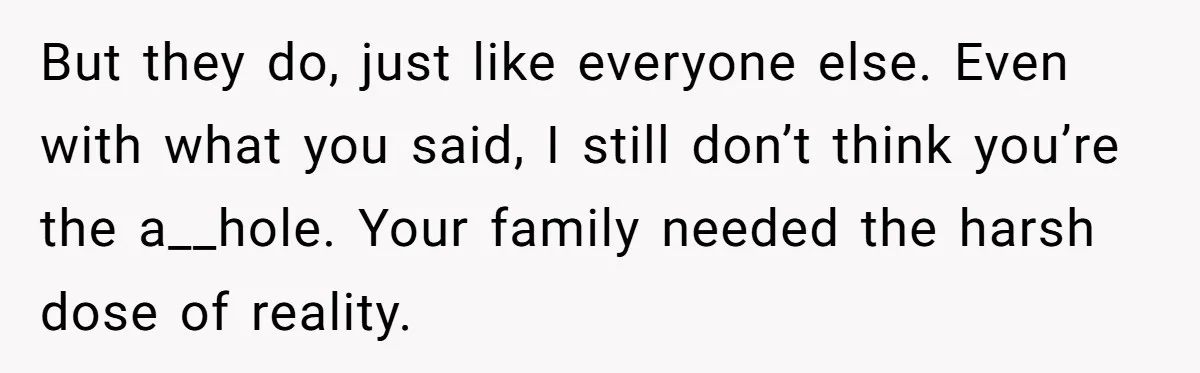 But they do, just like everyone else. Even with what you said, I still don’t think you’re the a__hole. Your family needed the harsh dose of reality.