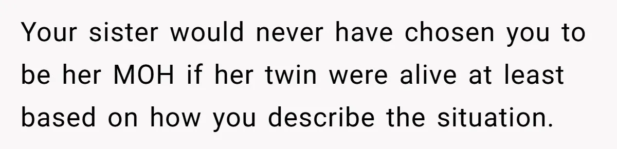 Your sister would never have chosen you to be her MOH if her twin were alive at least based on how you describe the situation.