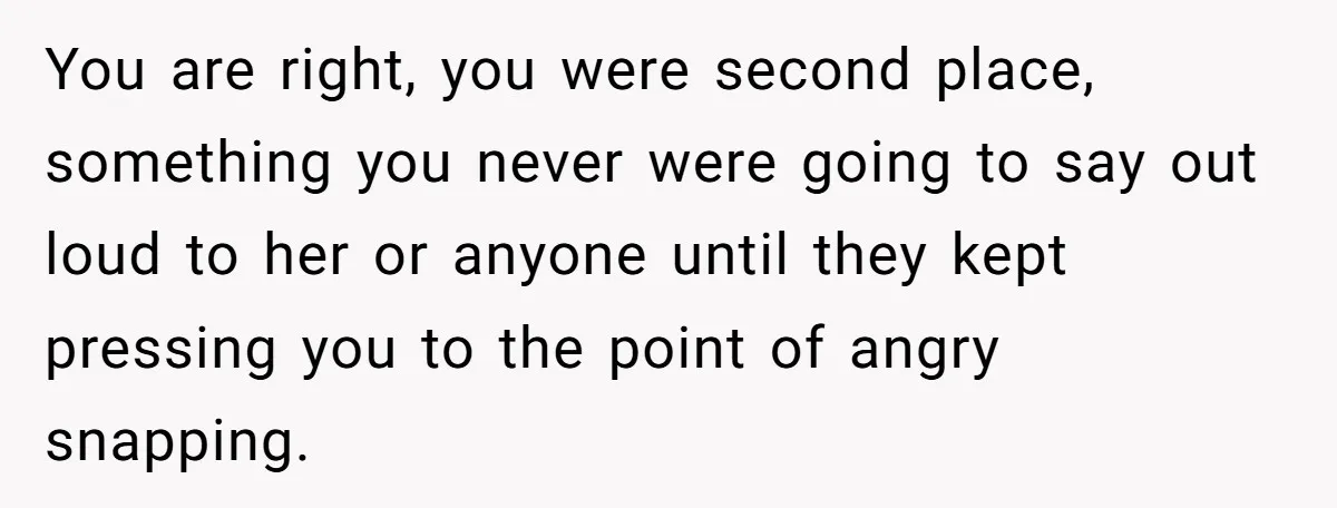 You are right, you were second place, something you never were going to say out loud to her or anyone until they kept pressing you to the point of angry...