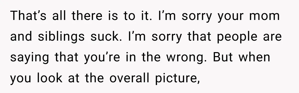 That’s all there is to it. I’m sorry your mom and siblings suck. I’m sorry that people are saying that you’re in the wrong. But when you look at the...