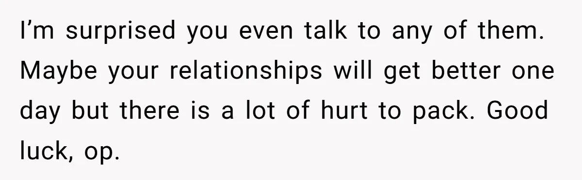 I’m surprised you even talk to any of them. Maybe your relationships will get better one day but there is a lot of hurt to pack. Good luck, op.