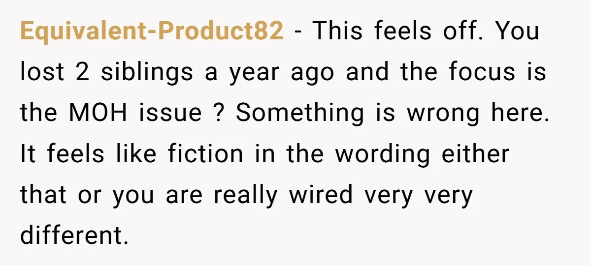 Equivalent-Product82 − This feels off. You lost 2 siblings a year ago and the focus is the MOH issue ? Something is wrong here. It feels like fiction in the...
