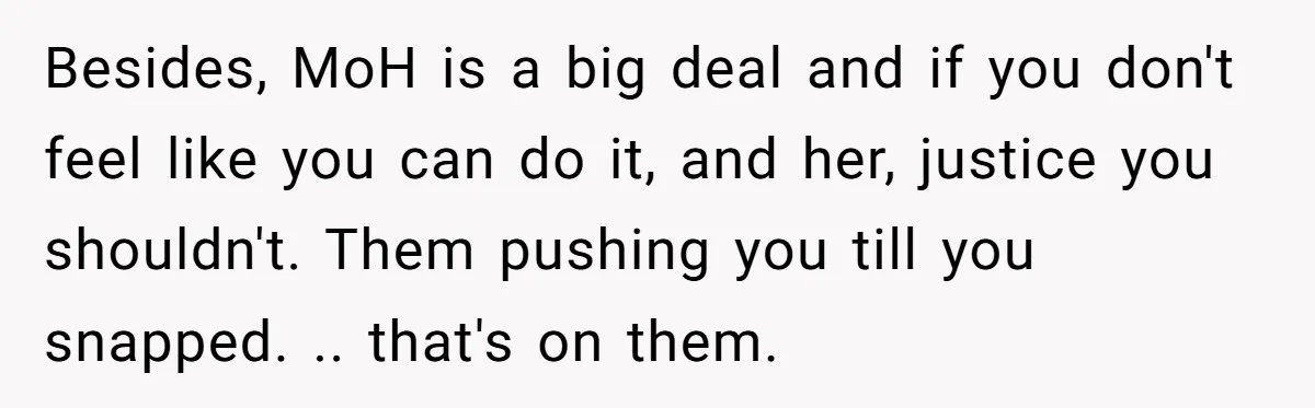 Besides, MoH is a big deal and if you don't feel like you can do it, and her, justice you shouldn't. Them pushing you till you snapped. .. that's on...
