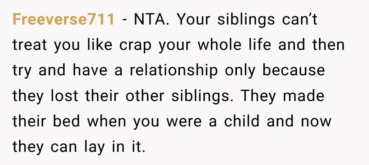 Freeverse711 − NTA. Your siblings can’t treat you like crap your whole life and then try and have a relationship only because they lost their other siblings. They made their...