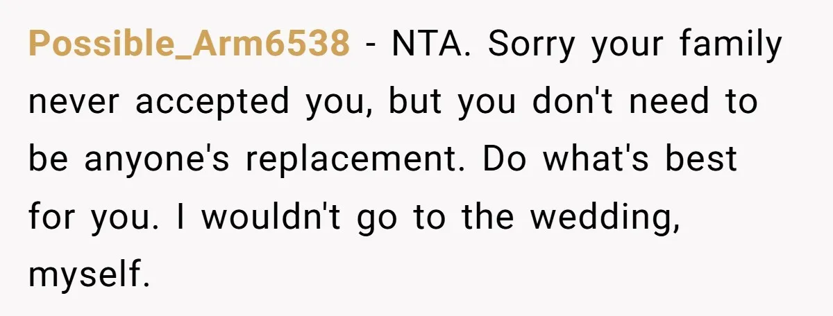 Possible_Arm6538 − NTA. Sorry your family never accepted you, but you don't need to be anyone's replacement. Do what's best for you. I wouldn't go to the wedding, myself.