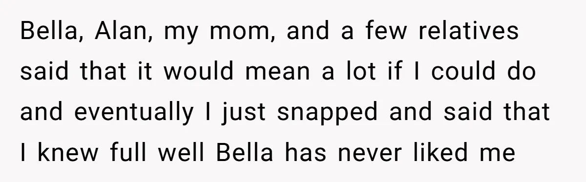 Bella, Alan, my mom, and a few relatives said that it would mean a lot if I could do and eventually I just snapped and said that I knew full...