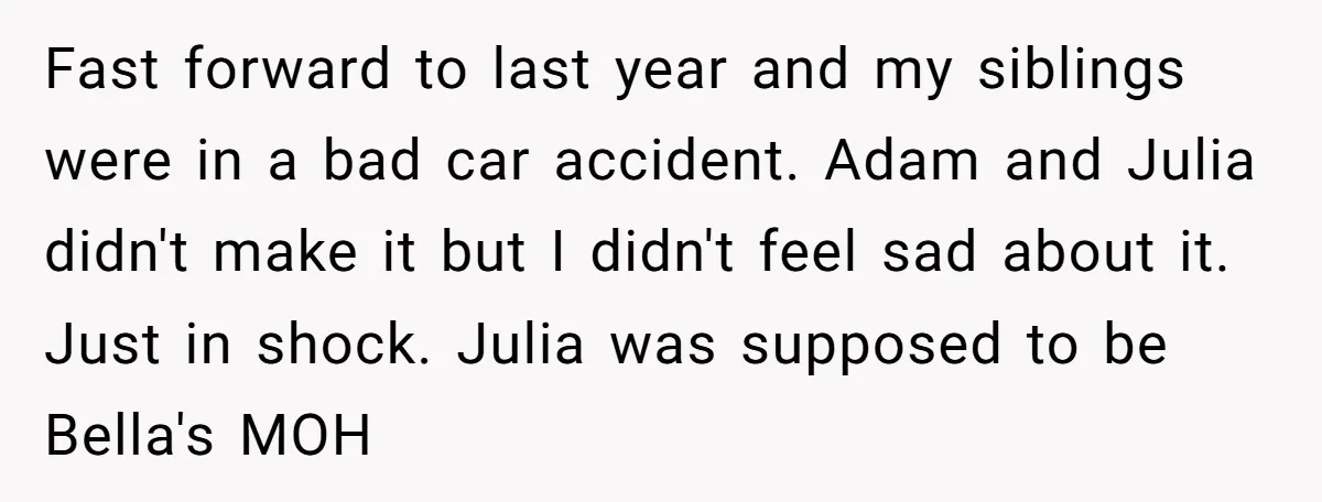 Fast forward to last year and my siblings were in a bad car accident. Adam and Julia didn't make it but I didn't feel sad about it. Just in shock....