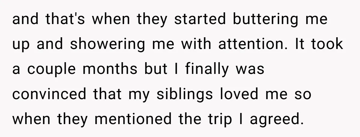and that's when they started buttering me up and showering me with attention. It took a couple months but I finally was convinced that my siblings loved me so when...