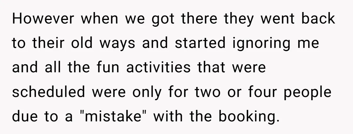 However when we got there they went back to their old ways and started ignoring me and all the fun activities that were scheduled were only for two or four...