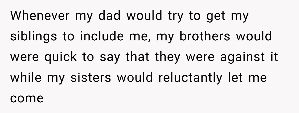 Whenever my dad would try to get my siblings to include me, my brothers would were quick to say that they were against it while my sisters would reluctantly let...