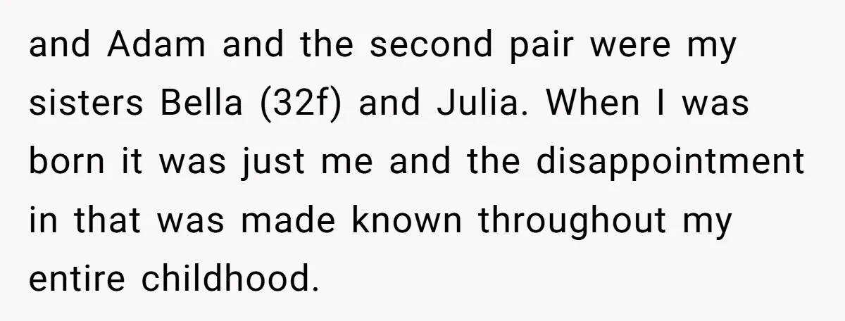 and Adam and the second pair were my sisters Bella (32f) and Julia. When I was born it was just me and the disappointment in that was made known throughout...