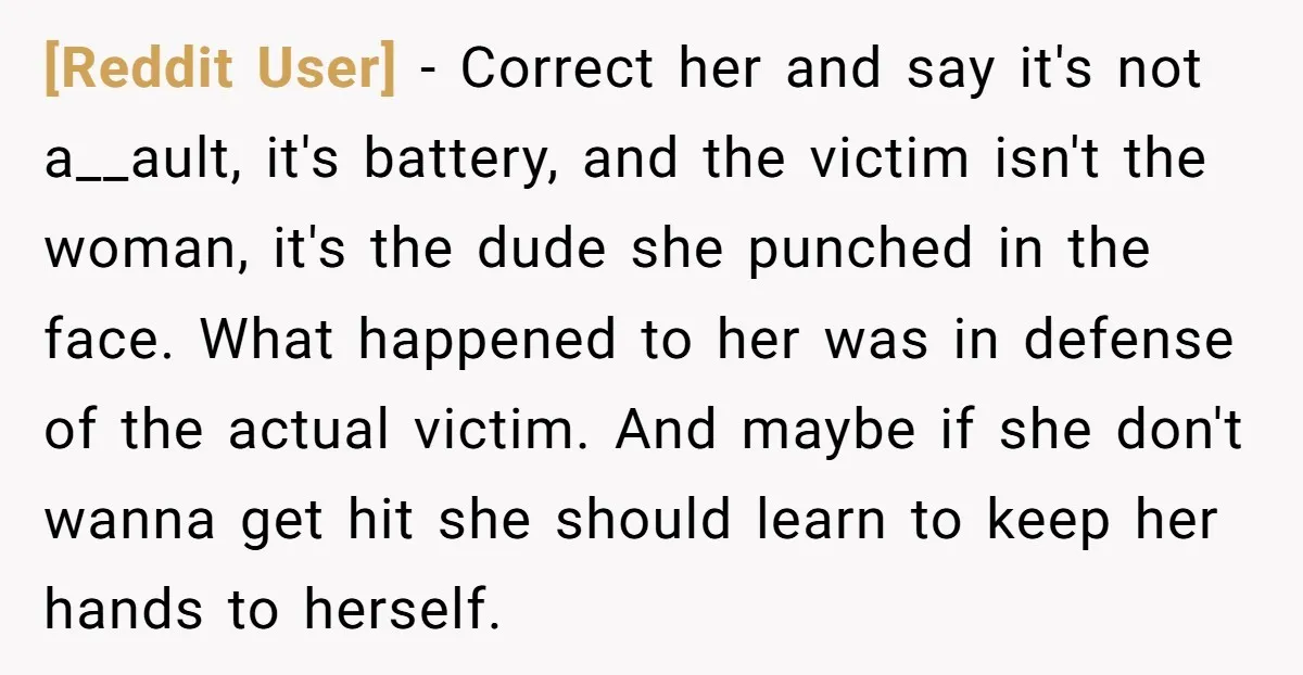 [Reddit User] − Correct her and say it's not a__ault, it's battery, and the victim isn't the woman, it's the dude she punched in the face. What happened to her...