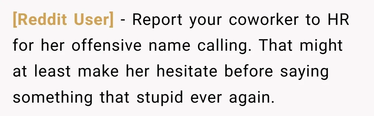 [Reddit User] − Report your coworker to HR for her offensive name calling. That might at least make her hesitate before saying something that stupid ever again.