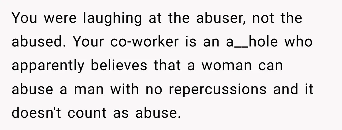 You were laughing at the abuser, not the abused. Your co-worker is an a__hole who apparently believes that a woman can abuse a man with no repercussions and it doesn't...