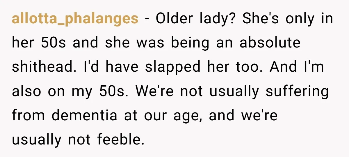 allotta_phalanges − Older lady? She's only in her 50s and she was being an absolute shithead. I'd have slapped her too. And I'm also on my 50s. We're not usually...
