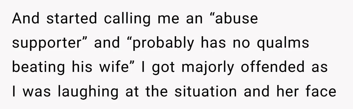 And started calling me an “abuse supporter” and “probably has no qualms beating his wife” I got majorly offended as I was laughing at the situation and her face
