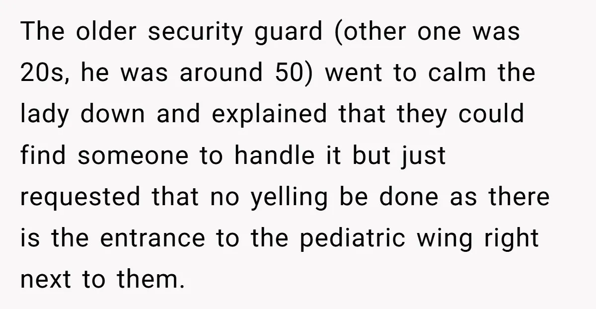 The older security guard (other one was 20s, he was around 50) went to calm the lady down and explained that they could find someone to handle it but just...