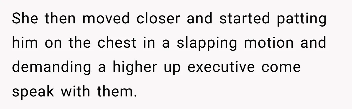 She then moved closer and started patting him on the chest in a slapping motion and demanding a higher up executive come speak with them.