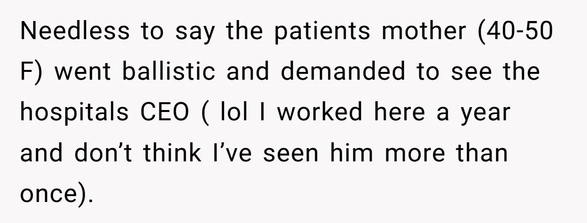 Needless to say the patients mother (40-50 F) went ballistic and demanded to see the hospitals CEO ( lol I worked here a year and don’t think I’ve seen him...
