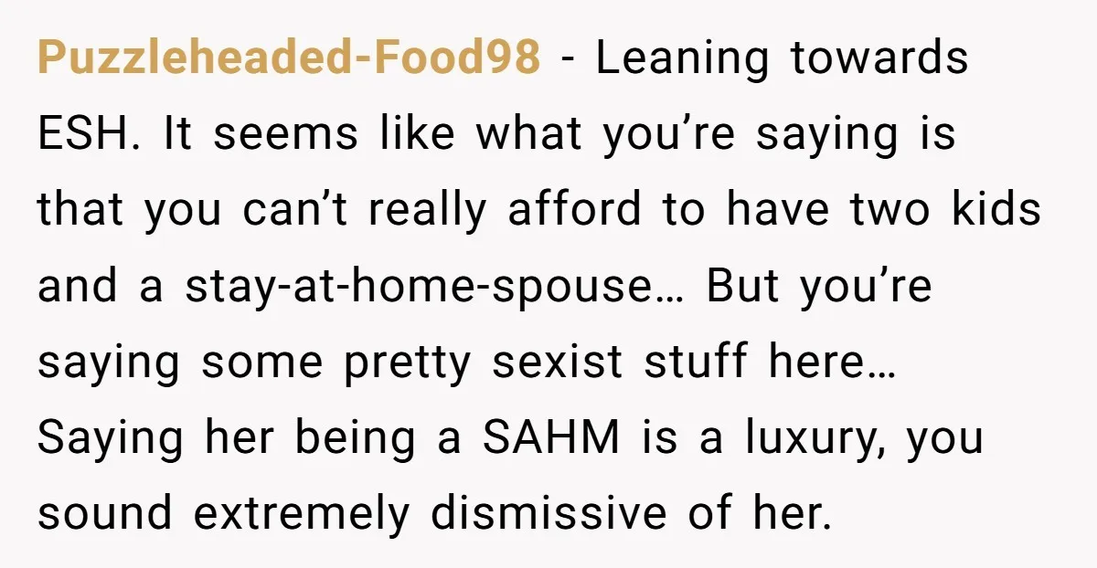 Puzzleheaded-Food98 − Leaning towards ESH. It seems like what you’re saying is that you can’t really afford to have two kids and a stay-at-home-spouse… But you’re saying some pretty sexist...