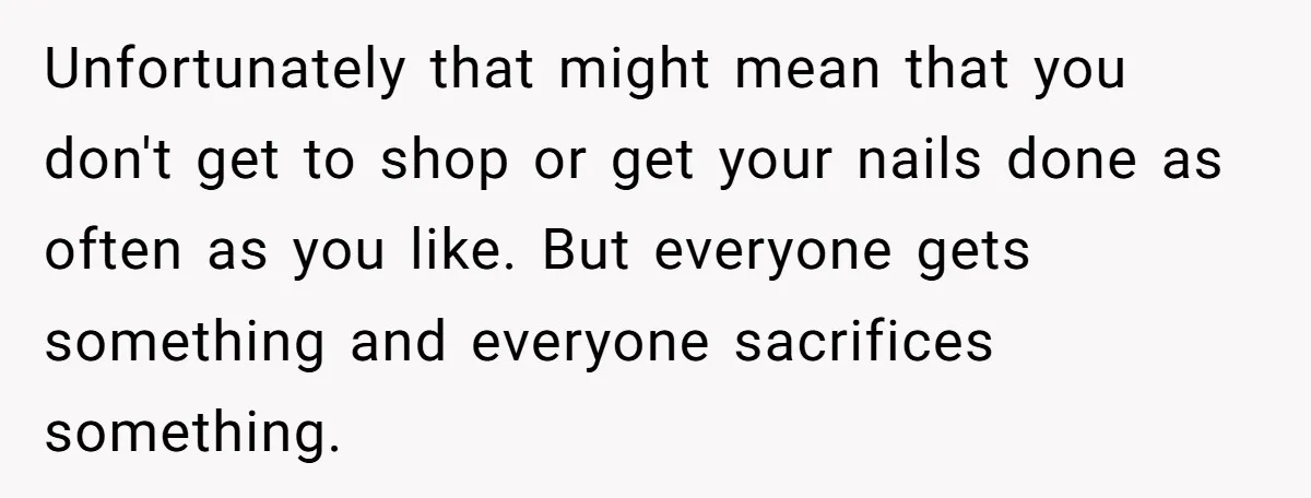 Unfortunately that might mean that you don't get to shop or get your nails done as often as you like. But everyone gets something and everyone sacrifices something.
