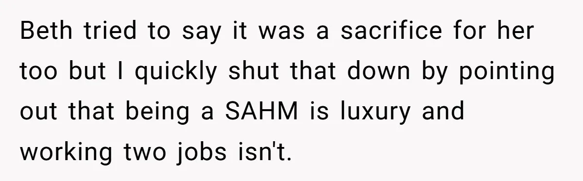 Beth tried to say it was a sacrifice for her too but I quickly shut that down by pointing out that being a SAHM is luxury and working two jobs...